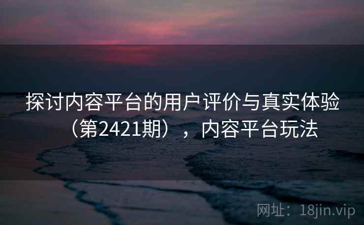 探讨内容平台的用户评价与真实体验（第2421期），内容平台玩法