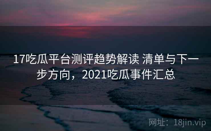 17吃瓜平台测评趋势解读 清单与下一步方向，2021吃瓜事件汇总