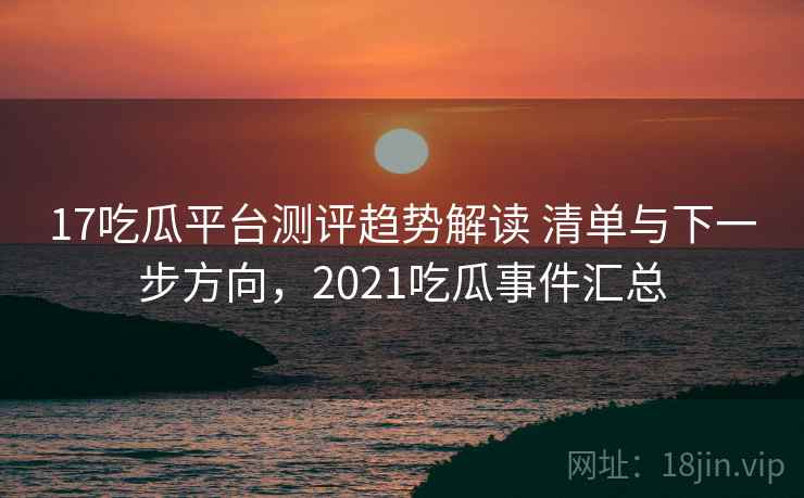 17吃瓜平台测评趋势解读 清单与下一步方向，2021吃瓜事件汇总