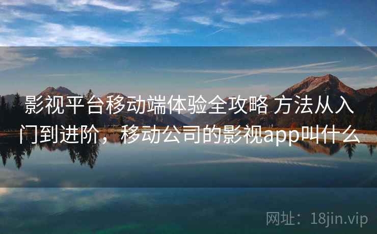影视平台移动端体验全攻略 方法从入门到进阶，移动公司的影视app叫什么