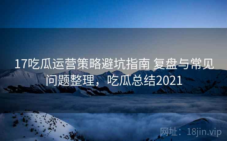 17吃瓜运营策略避坑指南 复盘与常见问题整理，吃瓜总结2021