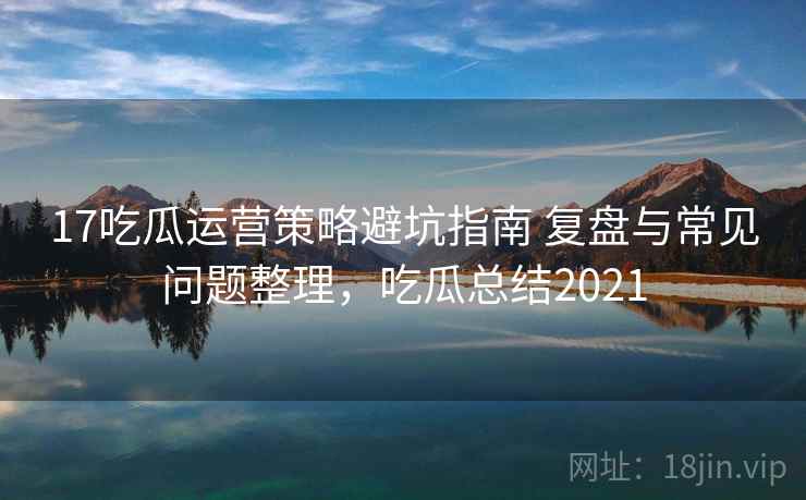 17吃瓜运营策略避坑指南 复盘与常见问题整理，吃瓜总结2021