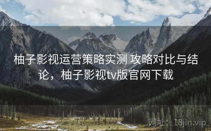 柚子影视运营策略实测 攻略对比与结论，柚子影视tv版官网下载