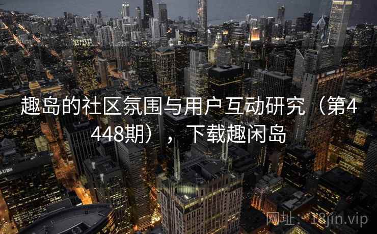 趣岛的社区氛围与用户互动研究（第4448期），下载趣闲岛