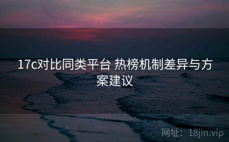 17c对比同类平台 热榜机制差异与方案建议