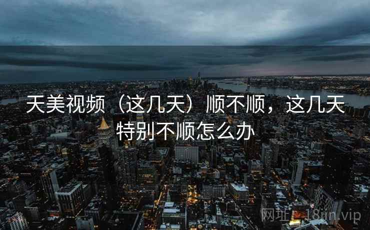天美视频（这几天）顺不顺，这几天特别不顺怎么办