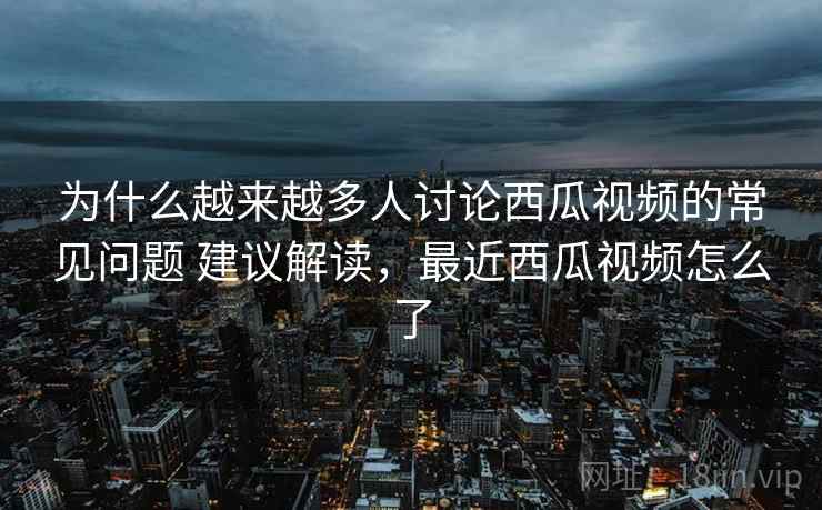 为什么越来越多人讨论西瓜视频的常见问题 建议解读，最近西瓜视频怎么了