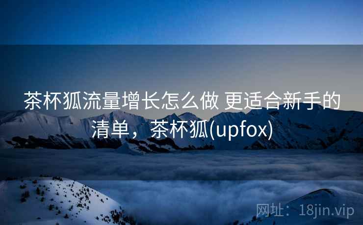 茶杯狐流量增长怎么做 更适合新手的清单，茶杯狐(upfox)