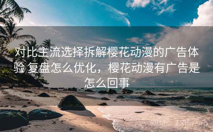 对比主流选择拆解樱花动漫的广告体验 复盘怎么优化，樱花动漫有广告是怎么回事