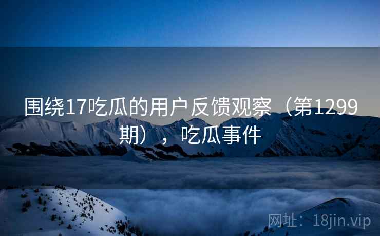 围绕17吃瓜的用户反馈观察（第1299期），吃瓜事件