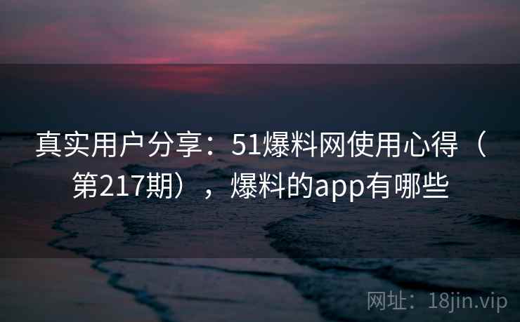 真实用户分享：51爆料网使用心得（第217期），爆料的app有哪些