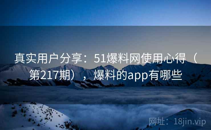 真实用户分享：51爆料网使用心得（第217期），爆料的app有哪些