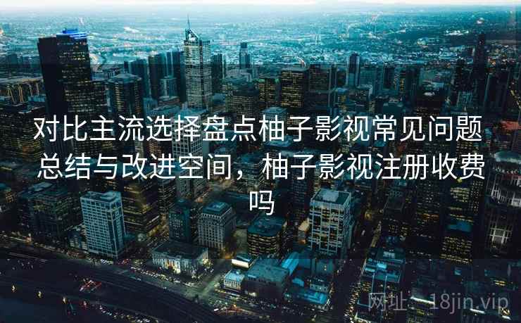 对比主流选择盘点柚子影视常见问题 总结与改进空间，柚子影视注册收费吗