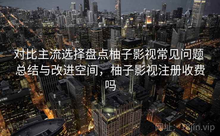 对比主流选择盘点柚子影视常见问题 总结与改进空间，柚子影视注册收费吗