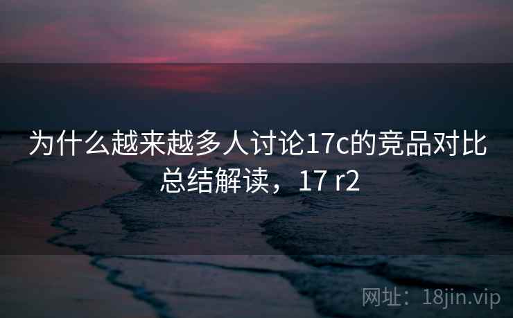 为什么越来越多人讨论17c的竞品对比 总结解读,17 r2 为什么越来越多人讨论17c的竞品对比 总结解读,17 r2