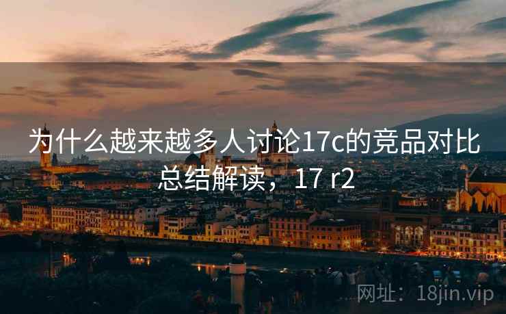 为什么越来越多人讨论17c的竞品对比 总结解读,17 r2 为什么越来越多人讨论17c的竞品对比 总结解读,17 r2