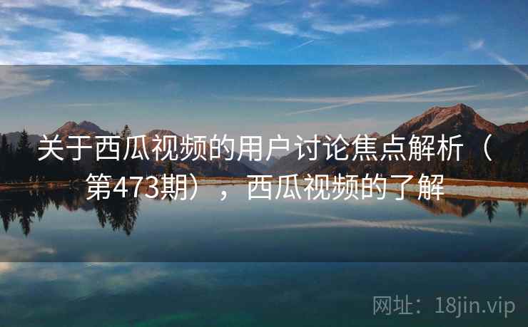 关于西瓜视频的用户讨论焦点解析(第473期),西瓜视频的了解 关于西瓜视频的用户讨论焦点解析(第473期),西瓜视频的了解