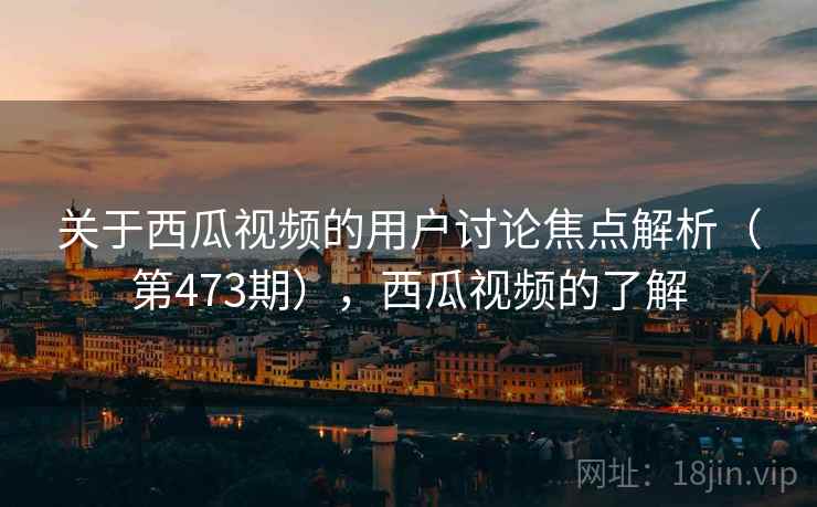 关于西瓜视频的用户讨论焦点解析(第473期),西瓜视频的了解 关于西瓜视频的用户讨论焦点解析(第473期),西瓜视频的了解