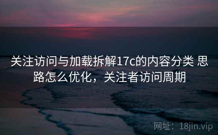 关注访问与加载拆解17c的内容分类 思路怎么优化,关注者访问周期 关注访问与加载拆解17c的内容分类 思路怎么优化,关注者访问周期