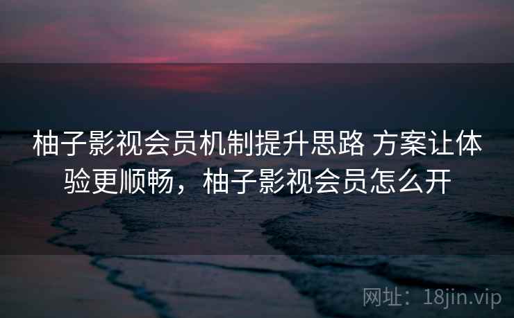 柚子影视会员机制提升思路 方案让体验更顺畅,柚子影视会员怎么开 柚子影视会员机制提升思路 方案让体验更顺畅,柚子影视会员怎么开