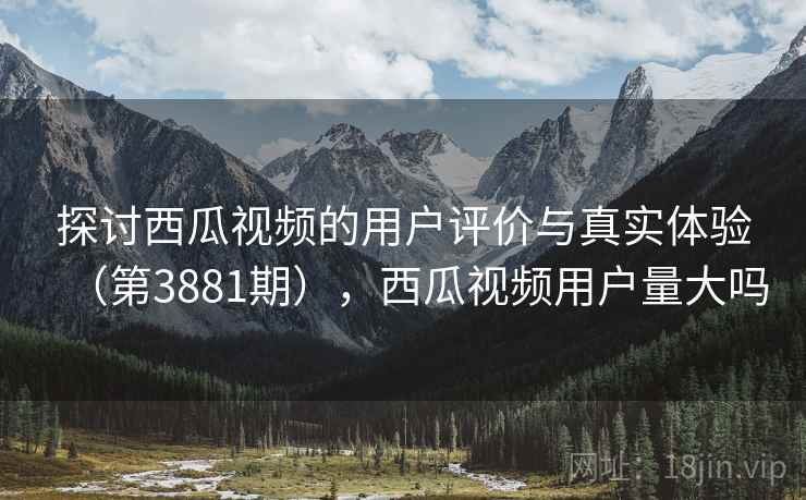 探讨西瓜视频的用户评价与真实体验(第3881期),西瓜视频用户量大吗 探讨西瓜视频的用户评价与真实体验(第3881期),西瓜视频用户量大吗