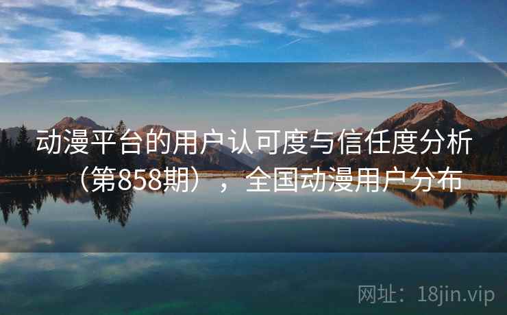 动漫平台的用户认可度与信任度分析（第858期），全国动漫用户分布
