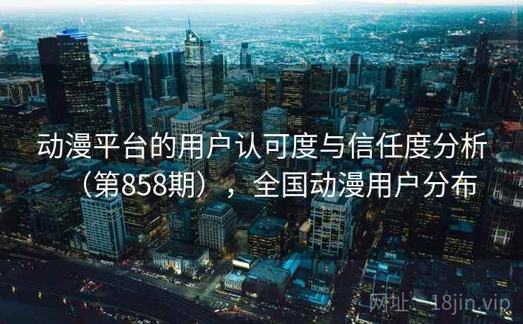 动漫平台的用户认可度与信任度分析（第858期），全国动漫用户分布