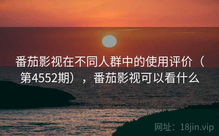 番茄影视在不同人群中的使用评价(第4552期),番茄影视可以看什么 番茄影视在不同人群中的使用评价(第4552期),番茄影视可以看什么