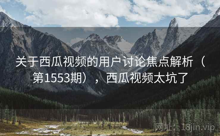关于西瓜视频的用户讨论焦点解析(第1553期),西瓜视频太坑了 关于西瓜视频的用户讨论焦点解析(第1553期),西瓜视频太坑了