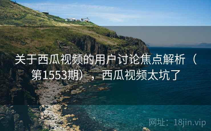 关于西瓜视频的用户讨论焦点解析(第1553期),西瓜视频太坑了 关于西瓜视频的用户讨论焦点解析(第1553期),西瓜视频太坑了