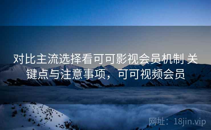 对比主流选择看可可影视会员机制 关键点与注意事项，可可视频会员