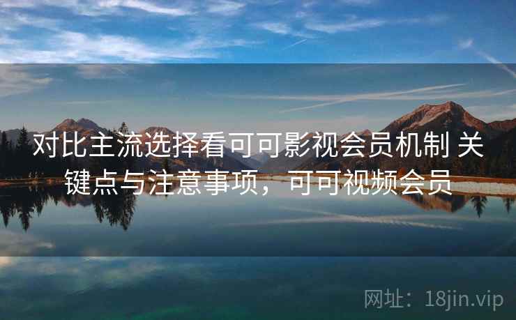 对比主流选择看可可影视会员机制 关键点与注意事项，可可视频会员