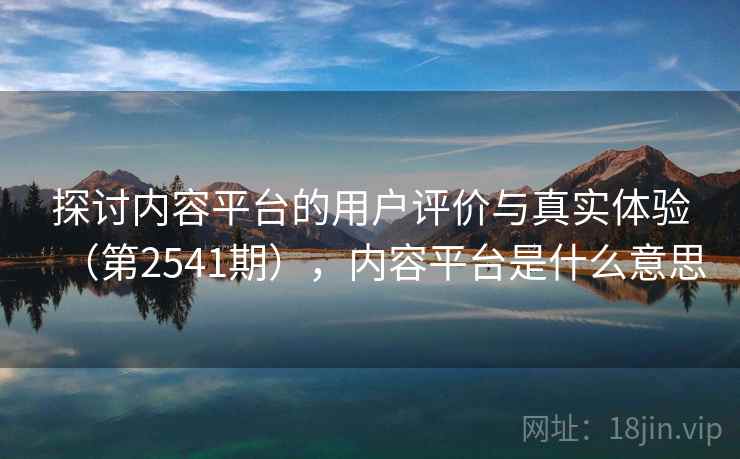 探讨内容平台的用户评价与真实体验（第2541期），内容平台是什么意思