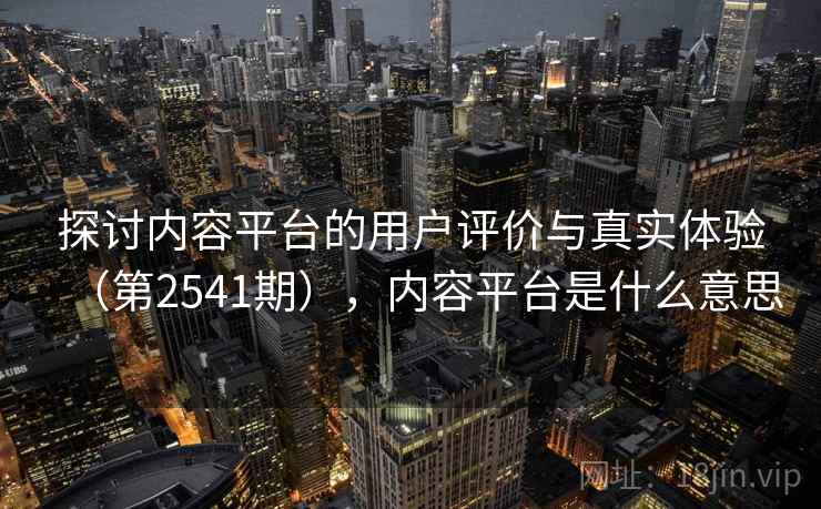 探讨内容平台的用户评价与真实体验（第2541期），内容平台是什么意思