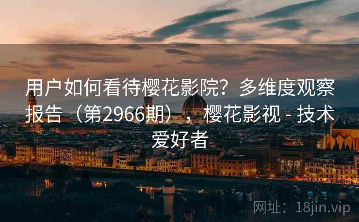 用户如何看待樱花影院？多维度观察报告（第2966期），樱花影视 - 技术爱好者
