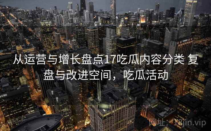 从运营与增长盘点17吃瓜内容分类 复盘与改进空间，吃瓜活动