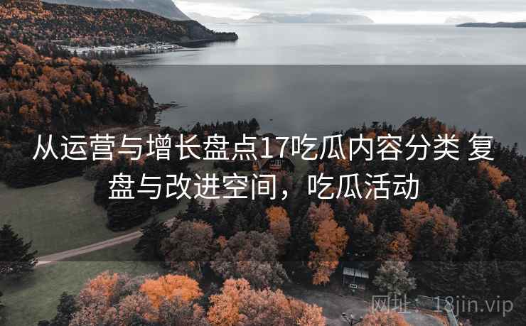 从运营与增长盘点17吃瓜内容分类 复盘与改进空间，吃瓜活动