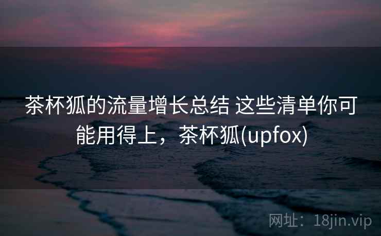 茶杯狐的流量增长总结 这些清单你可能用得上，茶杯狐(upfox)