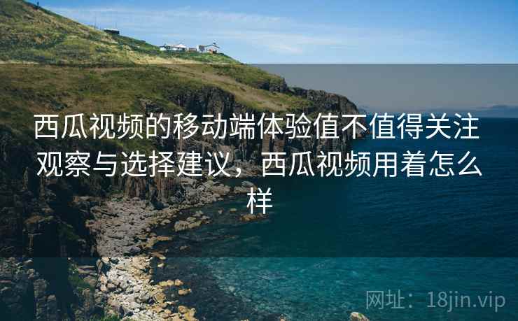 西瓜视频的移动端体验值不值得关注 观察与选择建议,西瓜视频用着怎么样 西瓜视频的移动端体验值不值得关注 观察与选择建议,西瓜视频用着怎么样