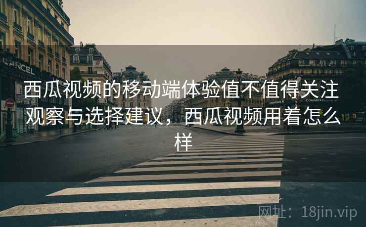 西瓜视频的移动端体验值不值得关注 观察与选择建议,西瓜视频用着怎么样 西瓜视频的移动端体验值不值得关注 观察与选择建议,西瓜视频用着怎么样
