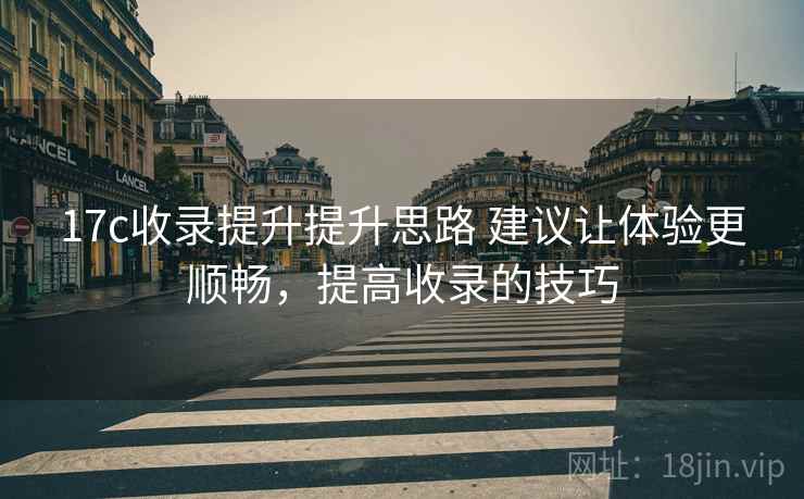 17c收录提升提升思路 建议让体验更顺畅，提高收录的技巧