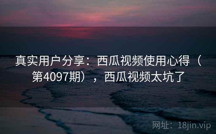 真实用户分享:西瓜视频使用心得(第4097期),西瓜视频太坑了 真实用户分享:西瓜视频使用心得(第4097期),西瓜视频太坑了