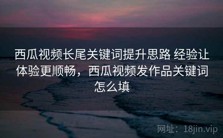 西瓜视频长尾关键词提升思路 经验让体验更顺畅,西瓜视频发作品关键词怎么填 西瓜视频长尾关键词提升思路 经验让体验更顺畅,西瓜视频发作品关键词怎么填