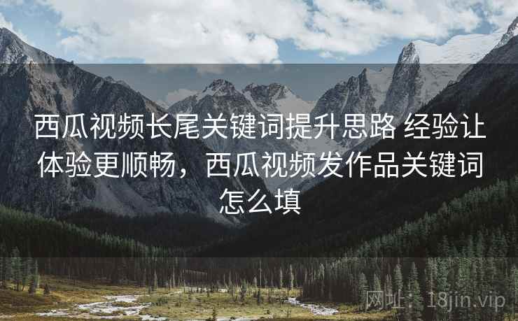 西瓜视频长尾关键词提升思路 经验让体验更顺畅,西瓜视频发作品关键词怎么填 西瓜视频长尾关键词提升思路 经验让体验更顺畅,西瓜视频发作品关键词怎么填