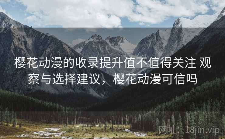 樱花动漫的收录提升值不值得关注 观察与选择建议，樱花动漫可信吗