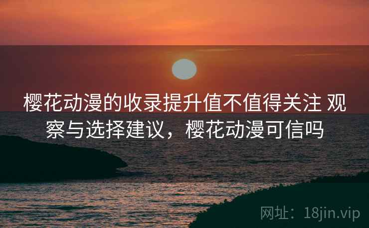 樱花动漫的收录提升值不值得关注 观察与选择建议，樱花动漫可信吗
