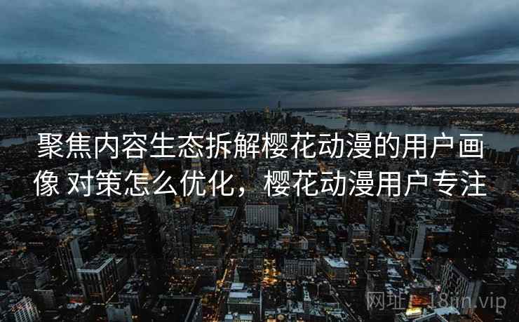 聚焦内容生态拆解樱花动漫的用户画像 对策怎么优化，樱花动漫用户专注