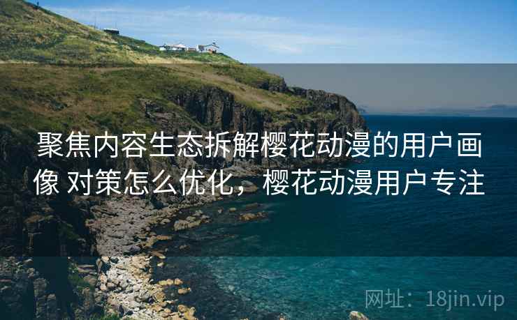 聚焦内容生态拆解樱花动漫的用户画像 对策怎么优化，樱花动漫用户专注