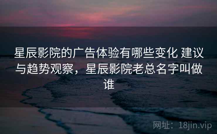 星辰影院的广告体验有哪些变化 建议与趋势观察，星辰影院老总名字叫做谁