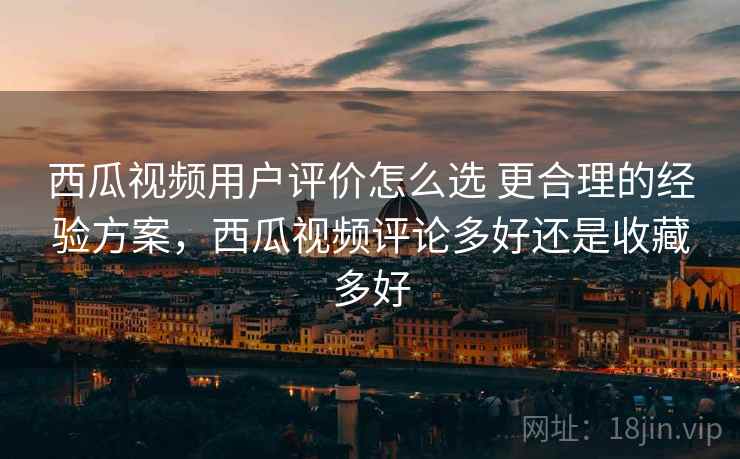 西瓜视频用户评价怎么选 更合理的经验方案，西瓜视频评论多好还是收藏多好